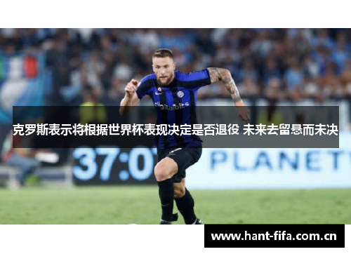 克罗斯表示将根据世界杯表现决定是否退役 未来去留悬而未决